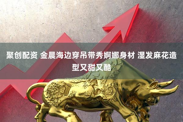 聚创配资 金晨海边穿吊带秀婀娜身材 湿发麻花造型又甜又酷