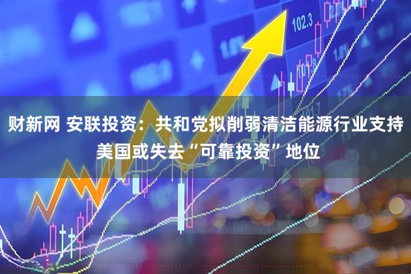 财新网 安联投资：共和党拟削弱清洁能源行业支持 美国或失去“可靠投资”地位