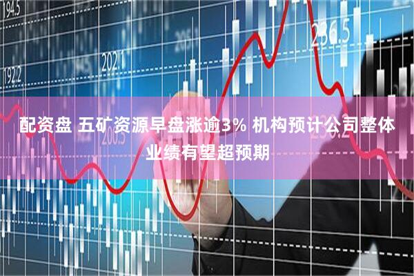 配资盘 五矿资源早盘涨逾3% 机构预计公司整体业绩有望超预期