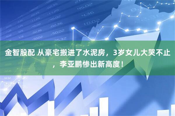金智股配 从豪宅搬进了水泥房，3岁女儿大哭不止，李亚鹏惨出新高度！