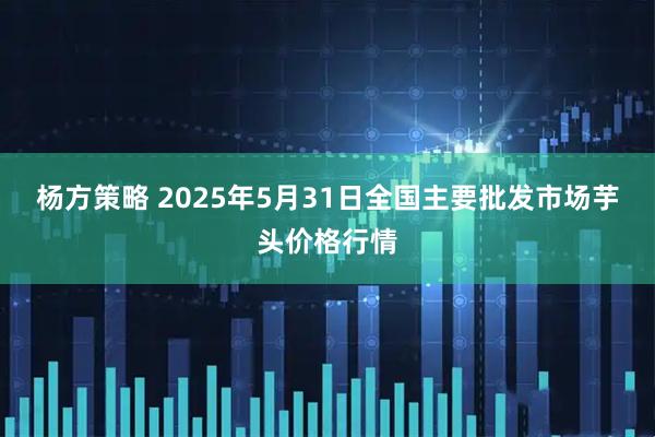 杨方策略 2025年5月31日全国主要批发市场芋头价格行情