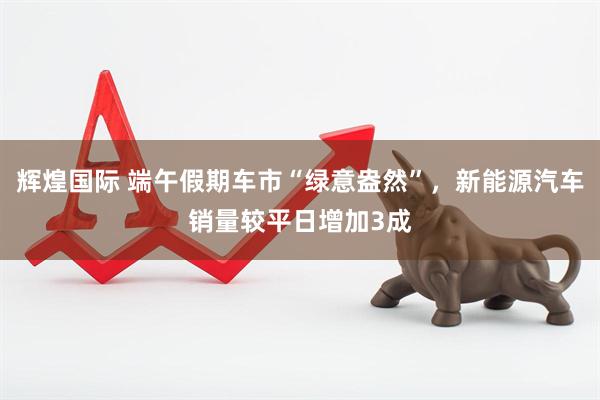 辉煌国际 端午假期车市“绿意盎然”，新能源汽车销量较平日增加3成