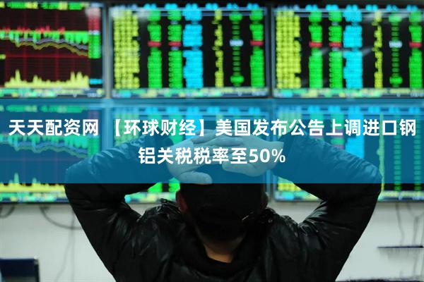 天天配资网 【环球财经】美国发布公告上调进口钢铝关税税率至50%