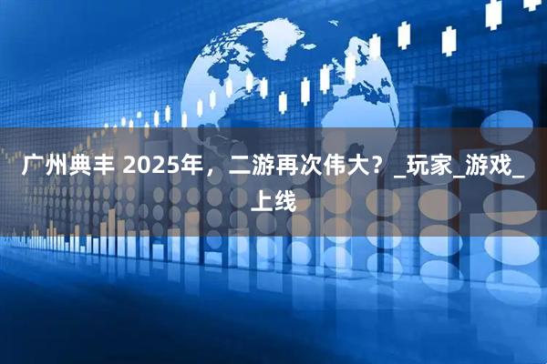 广州典丰 2025年，二游再次伟大？_玩家_游戏_上线