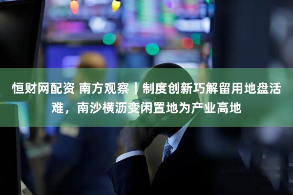 恒财网配资 南方观察｜制度创新巧解留用地盘活难，南沙横沥变闲置地为产业高地