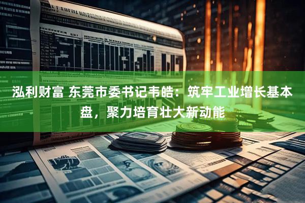泓利财富 东莞市委书记韦皓：筑牢工业增长基本盘，聚力培育壮大新动能
