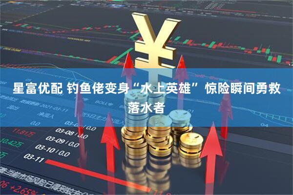 星富优配 钓鱼佬变身“水上英雄” 惊险瞬间勇救落水者