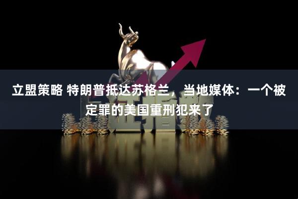 立盟策略 特朗普抵达苏格兰，当地媒体：一个被定罪的美国重刑犯来了