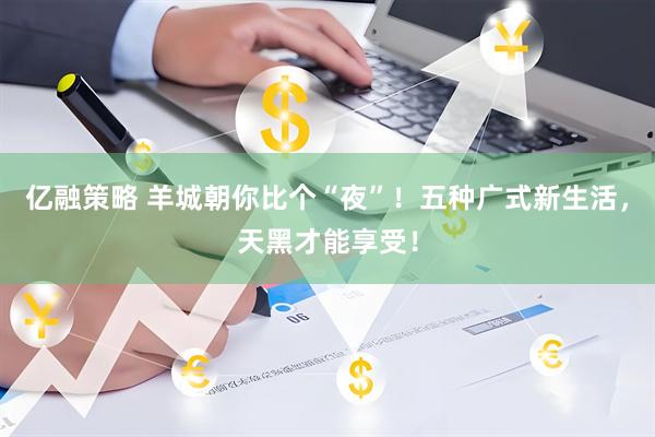 亿融策略 羊城朝你比个“夜”！五种广式新生活，天黑才能享受！