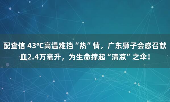 配查信 43℃高温难挡“热”情，广东狮子会感召献血2.4万毫升，为生命撑起“清凉”之伞！