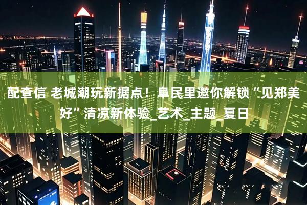 配查信 老城潮玩新据点！阜民里邀你解锁“见郑美好”清凉新体验_艺术_主题_夏日
