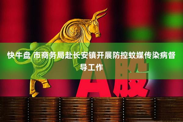 快牛盘 市商务局赴长安镇开展防控蚊媒传染病督导工作