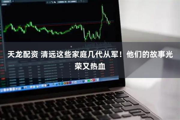 天龙配资 清远这些家庭几代从军！他们的故事光荣又热血