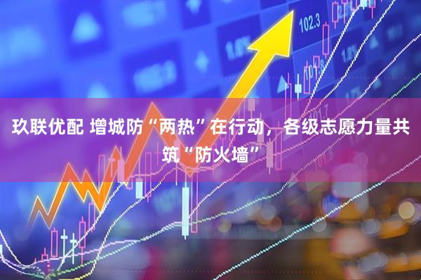 玖联优配 增城防“两热”在行动，各级志愿力量共筑“防火墙”