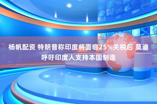 杨帆配资 特朗普称印度将面临25%关税后 莫迪呼吁印度人支持本国制造