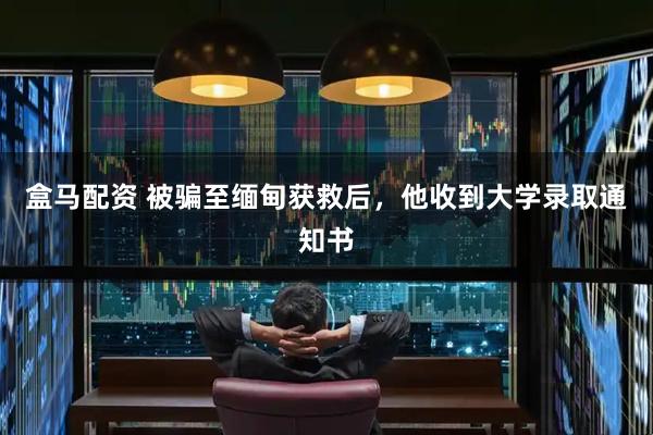盒马配资 被骗至缅甸获救后，他收到大学录取通知书