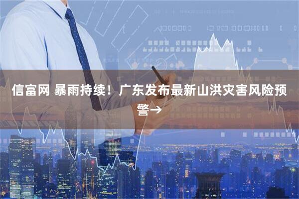 信富网 暴雨持续！广东发布最新山洪灾害风险预警→