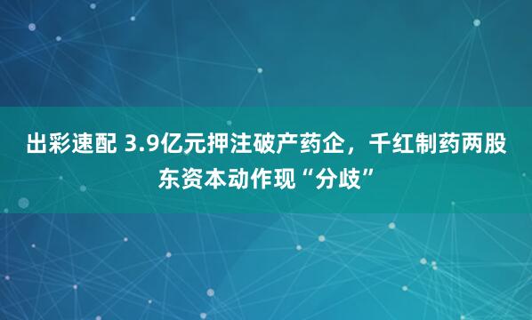出彩速配 3.9亿元押注破产药企，千红制药两股东资本动作现“分歧”