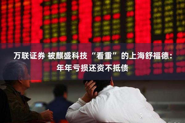 万联证券 被麒盛科技 “看重” 的上海舒福德：年年亏损还资不抵债