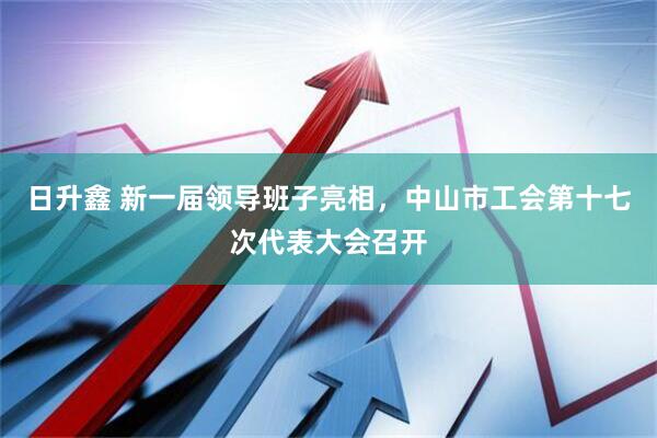 日升鑫 新一届领导班子亮相，中山市工会第十七次代表大会召开