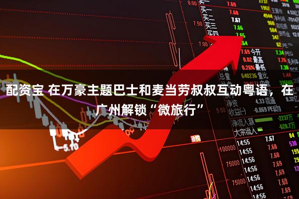 配资宝 在万豪主题巴士和麦当劳叔叔互动粤语，在广州解锁“微旅行”