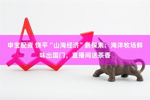 申宝配资 饶平“山海经济”新探索：海洋牧场鲜味出国门，直播间送茶香