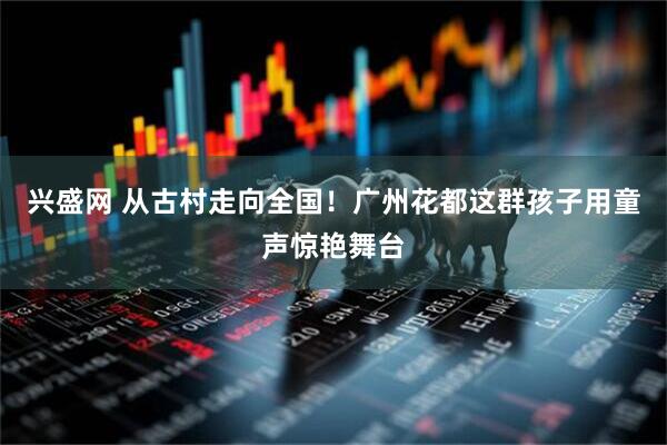 兴盛网 从古村走向全国！广州花都这群孩子用童声惊艳舞台
