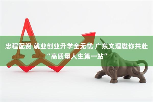 忠程配资 就业创业升学全无忧 广东文理邀你共赴“高质量人生第一站”