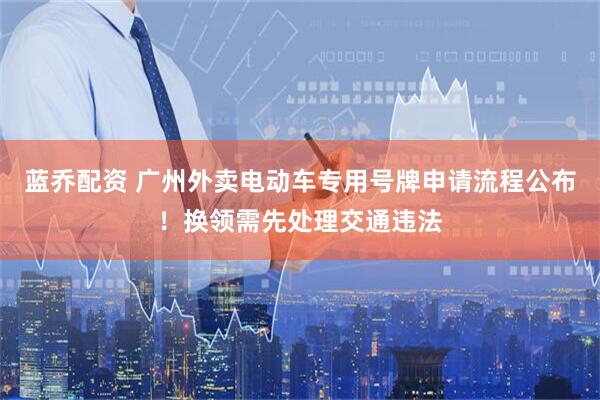 蓝乔配资 广州外卖电动车专用号牌申请流程公布！换领需先处理交通违法
