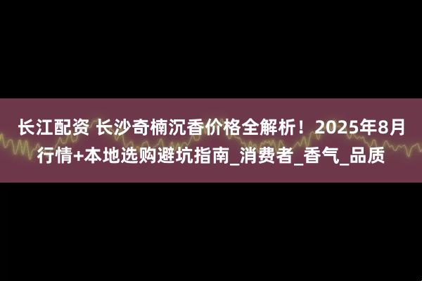 长江配资 长沙奇楠沉香价格全解析！2025年8月行情+本地选购避坑指南_消费者_香气_品质