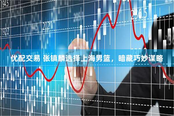 优配交易 张镇麟选择上海男篮，暗藏巧妙谋略