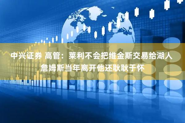 中兴证券 高管：莱利不会把维金斯交易给湖人 詹姆斯当年离开他还耿耿于怀
