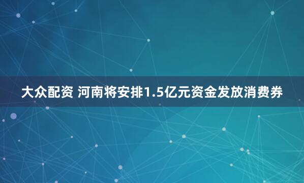 大众配资 河南将安排1.5亿元资金发放消费券