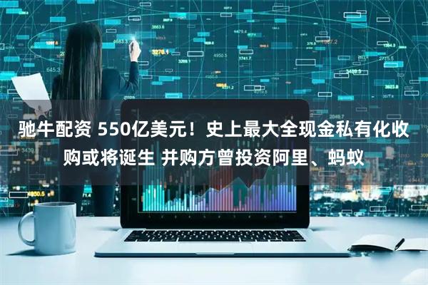 驰牛配资 550亿美元！史上最大全现金私有化收购或将诞生 并购方曾投资阿里、蚂蚁