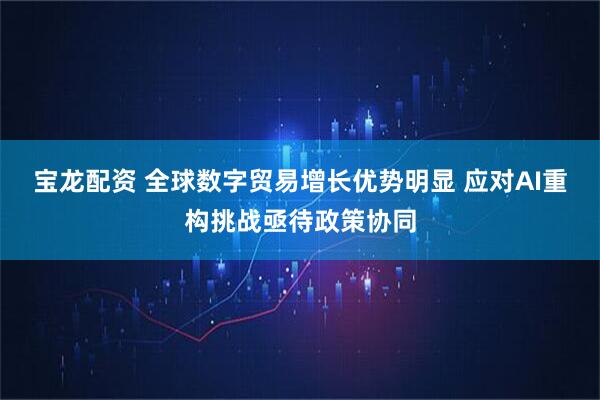 宝龙配资 全球数字贸易增长优势明显 应对AI重构挑战亟待政策协同