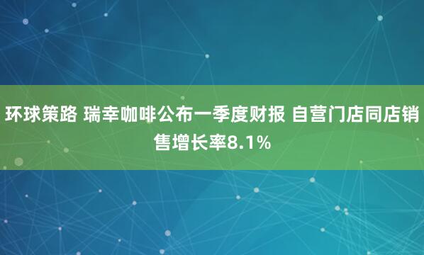 环球策路 瑞幸咖啡公布一季度财报 自营门店同店销售增长率8.1%