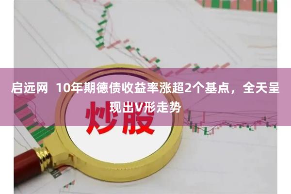 启远网  10年期德债收益率涨超2个基点，全天呈现出V形走势