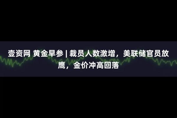 壹资网 黄金早参 | 裁员人数激增,美联储官员放鹰,金价冲高回落