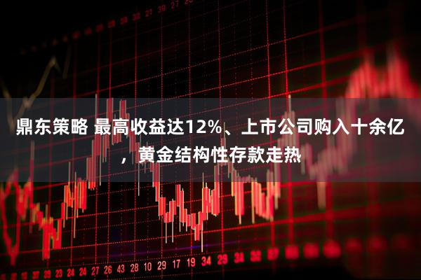 鼎东策略 最高收益达12%、上市公司购入十余亿,黄金结构性存款走热