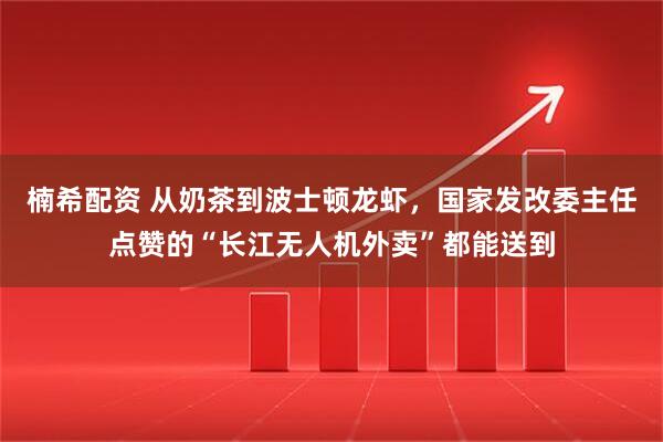 楠希配资 从奶茶到波士顿龙虾，国家发改委主任点赞的“长江无人机外卖”都能送到