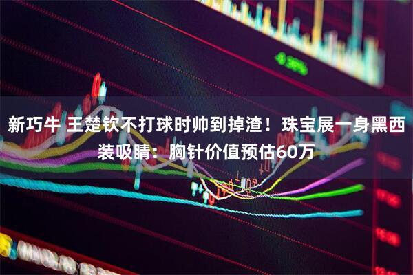 新巧牛 王楚钦不打球时帅到掉渣！珠宝展一身黑西装吸睛：胸针价值预估60万